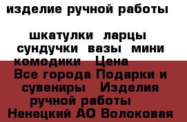 изделие ручной работы : шкатулки, ларцы, сундучки, вазы, мини комодики › Цена ­ 500 - Все города Подарки и сувениры » Изделия ручной работы   . Ненецкий АО,Волоковая д.